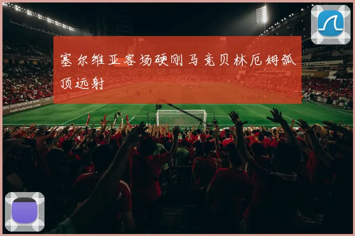 塞尔维亚客场硬刚马竞贝林厄姆弧顶远射