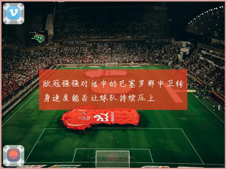 欧冠强强对话中的巴塞罗那中卫转身速度能否让球队持续压上