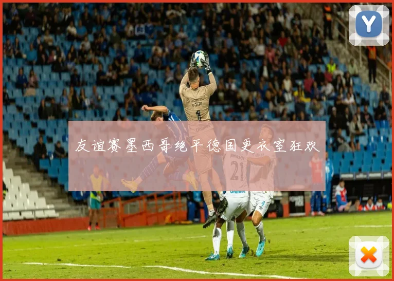 友谊赛墨西哥绝平德国更衣室狂欢