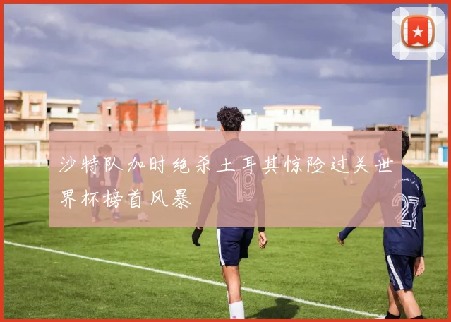 沙特队加时绝杀土耳其惊险过关世界杯榜首风暴