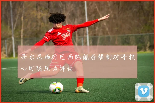 蒂尔尼面对巴西队能否限制对手核心盯防压力评估