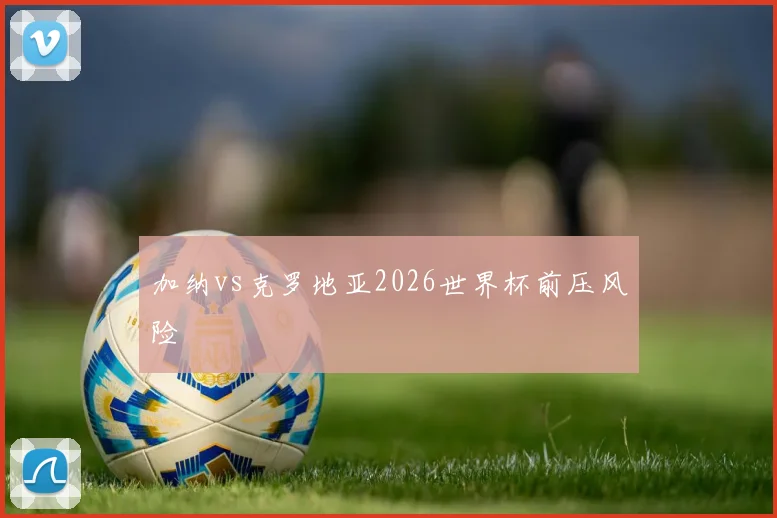 加纳vs克罗地亚2026世界杯前压风险