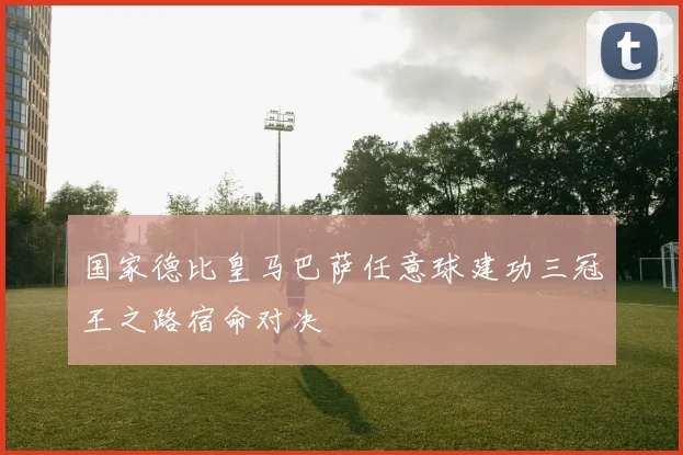 国家德比皇马巴萨任意球建功三冠王之路宿命对决