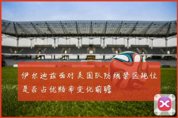 伊尔迪兹面对美国队防线禁区跑位是否占优赔率变化前瞻