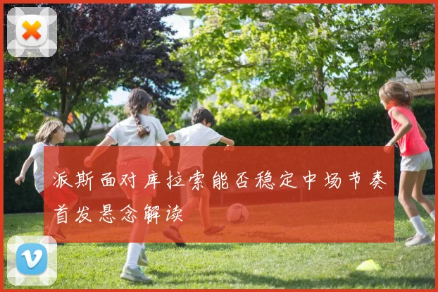 派斯面对库拉索能否稳定中场节奏首发悬念解读