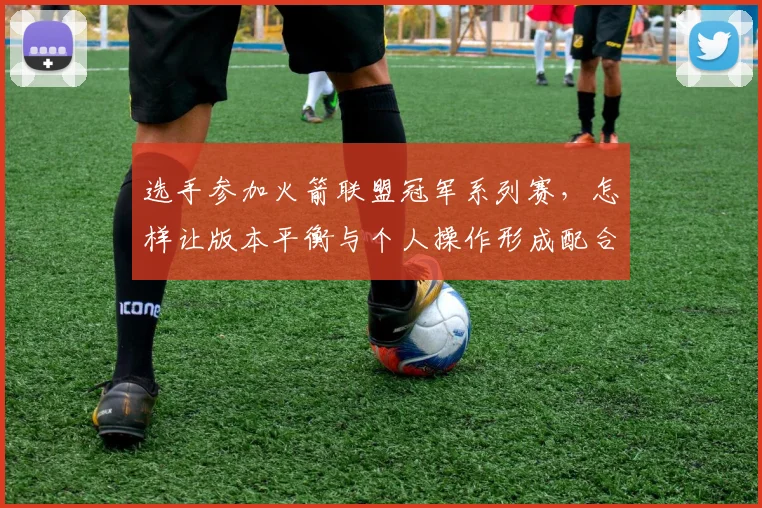 选手参加火箭联盟冠军系列赛,怎样让版本平衡与个人操作形成配合