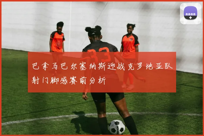 巴拿马巴尔塞纳斯迎战克罗地亚队射门脚感赛前分析
