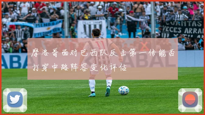 摩洛哥面对巴西队反击第一传能否打穿中路阵容变化评估