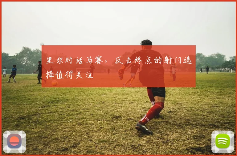 里尔对话马赛，反击终点的射门选择值得关注