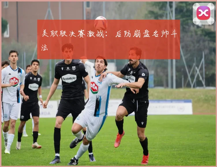 美职联决赛激战:后防崩盘名帅斗法