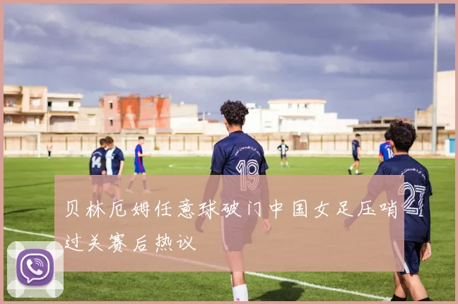 贝林厄姆任意球破门中国女足压哨过关赛后热议