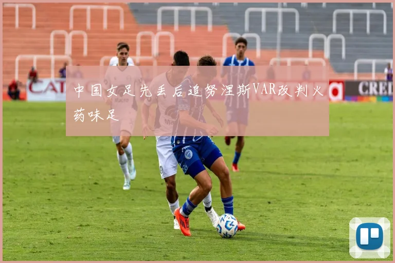 中国女足先丢后追努涅斯VAR改判火药味足
