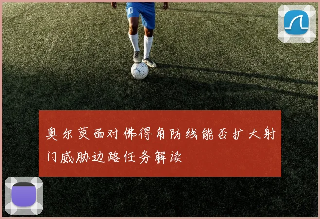 奥尔莫面对佛得角防线能否扩大射门威胁边路任务解读