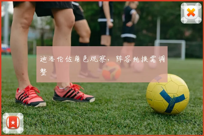 迪洛伦佐角色观察,阵容轮换需调整