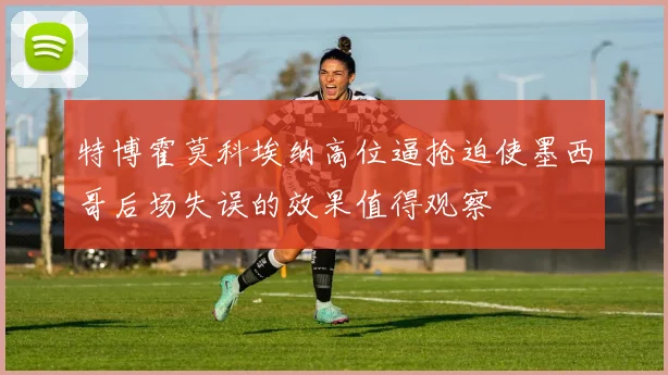 特博霍莫科埃纳高位逼抢迫使墨西哥后场失误的效果值得观察