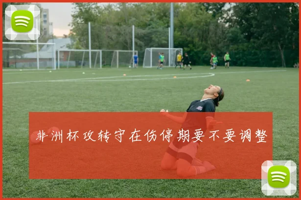 非洲杯攻转守在伤停期要不要调整