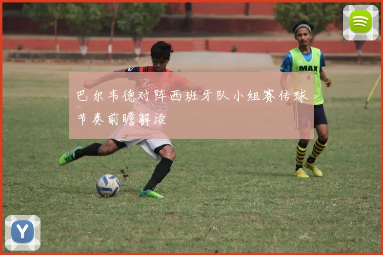 巴尔韦德对阵西班牙队小组赛传球节奏前瞻解读