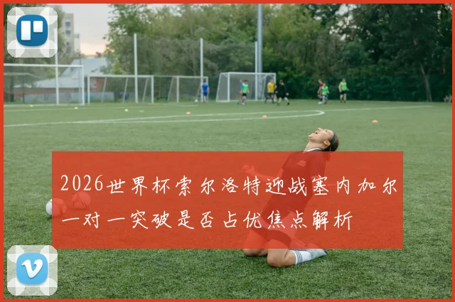 2026世界杯索尔洛特迎战塞内加尔一对一突破是否占优焦点解析