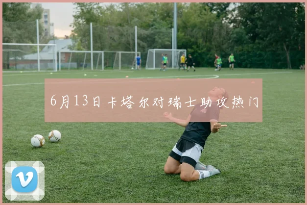 6月13日卡塔尔对瑞士助攻热门