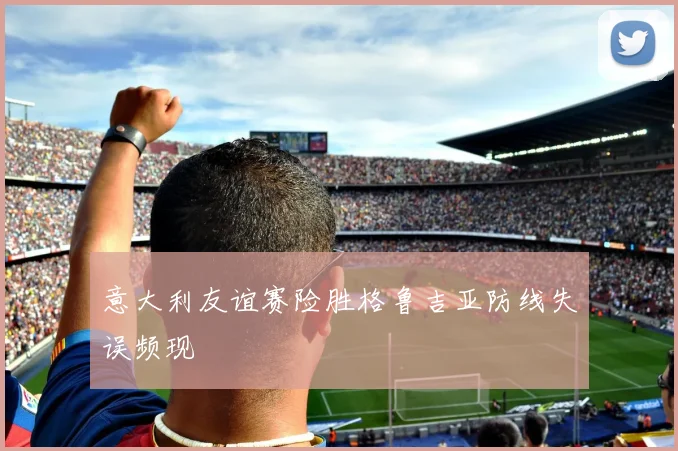 意大利友谊赛险胜格鲁吉亚防线失误频现