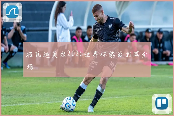 格瓦迪奥尔2026世界杯能否打满全场