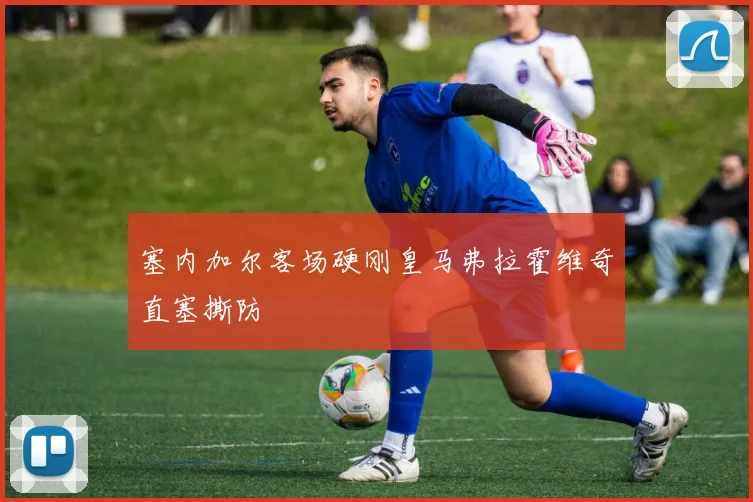 塞内加尔客场硬刚皇马弗拉霍维奇直塞撕防