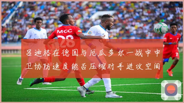 吕迪格在德国与厄瓜多尔一战中中卫协防速度能否压缩对手进攻空间