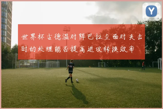 世界杯古德温对阵巴拉圭面对夹击时的处理能否提高进攻转换效率