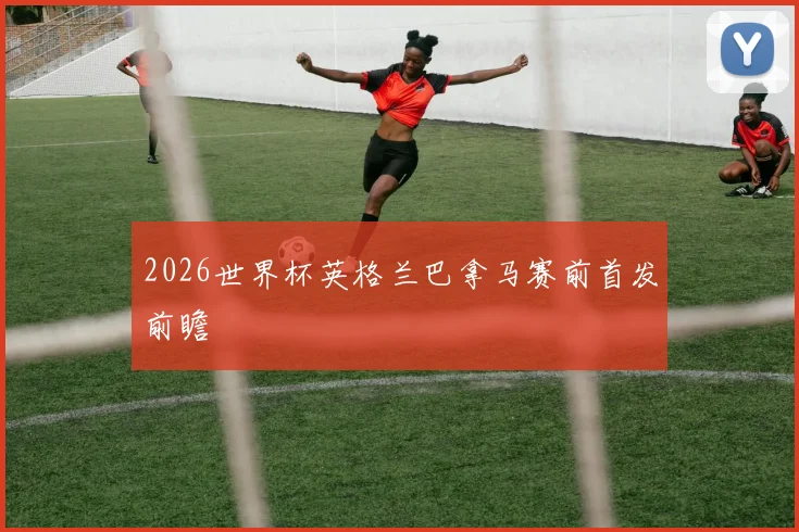 2026世界杯英格兰巴拿马赛前首发前瞻