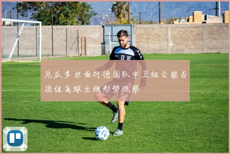 厄瓜多尔面对德国队中卫组合能否顶住高球出线形势观察