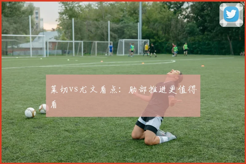 莱切vs尤文看点：肋部推进更值得看